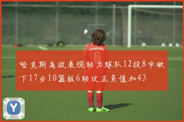 哈克斯高效表现助力球队12投8中砍下17分10篮板6助攻正负值加43