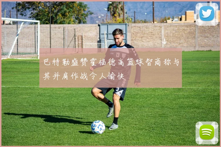 巴特勒盛赞霍福德高篮球智商称与其并肩作战令人愉快
