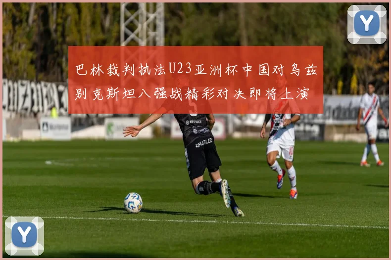 巴林裁判执法U23亚洲杯中国对乌兹别克斯坦八强战精彩对决即将上演